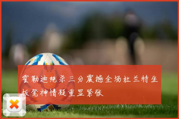 霍勒迪绝杀三分震撼全场杜兰特坐板凳神情凝重显紧张