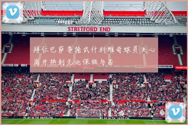 拜仁巴萨争抢武什科维奇球员决心离开热刺无论保级与否