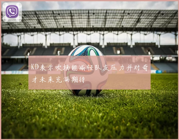 KD表示吹杨能减轻队友压力并对奇才未来充满期待
