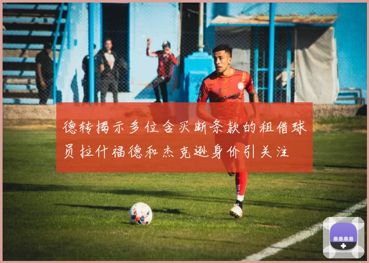 德转揭示多位含买断条款的租借球员拉什福德和杰克逊身价引关注