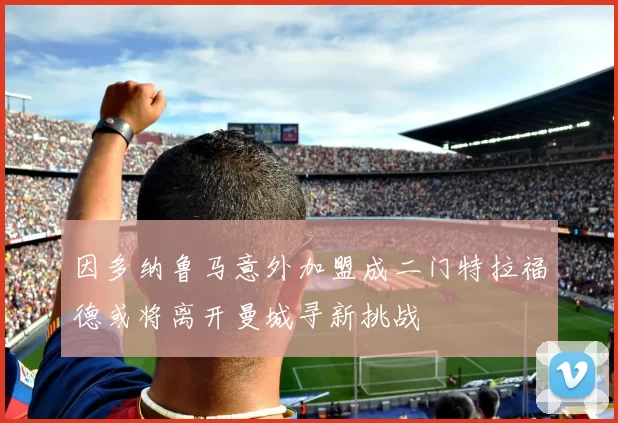 因多纳鲁马意外加盟成二门特拉福德或将离开曼城寻新挑战