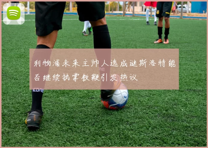 利物浦未来主帅人选成谜斯洛特能否继续执掌教鞭引发热议