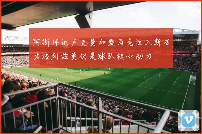 阿斯评论卢克曼加盟马竞注入新活力格列兹曼仍是球队核心动力