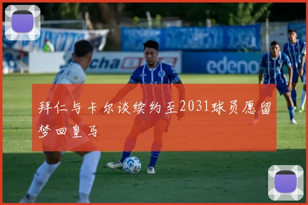 拜仁与卡尔谈续约至2031球员愿留梦回皇马