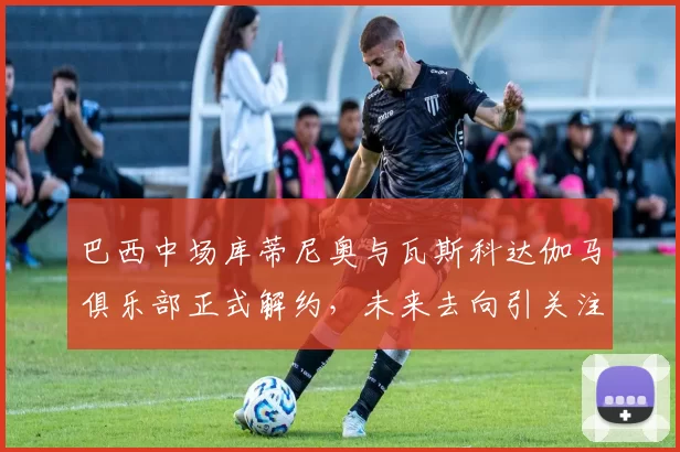巴西中场库蒂尼奥与瓦斯科达伽马俱乐部正式解约，未来去向引关注