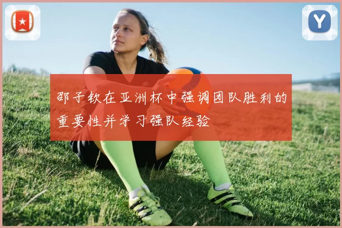 邵子钦在亚洲杯中强调团队胜利的重要性并学习强队经验