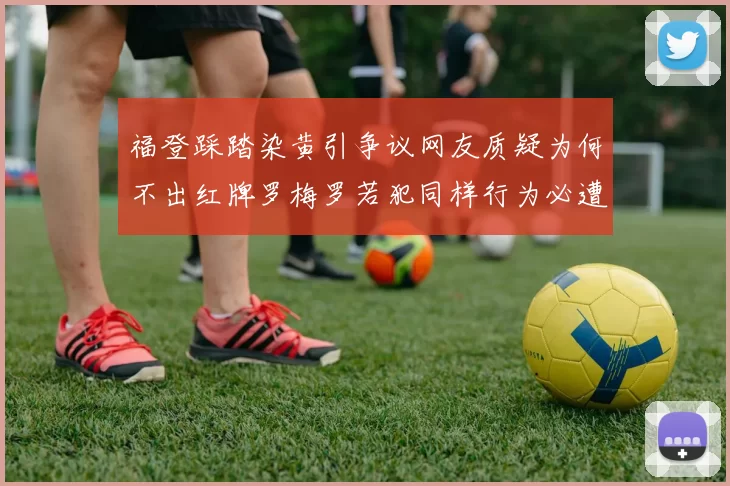 福登踩踏染黄引争议网友质疑为何不出红牌罗梅罗若犯同样行为必遭重罚