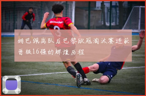 姆巴佩离队后巴黎欧冠淘汰赛连获晋级16强的辉煌历程
