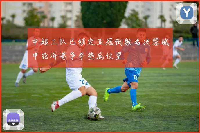 中超三队已锁定亚冠倒数名次蓉城申花海港争夺垫底位置