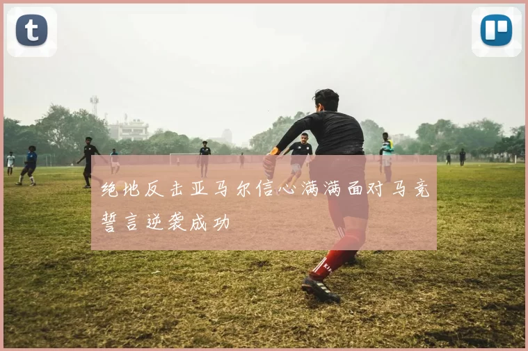 绝地反击亚马尔信心满满面对马竞誓言逆袭成功