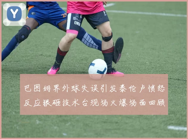 巴图姆界外球失误引发泰伦卢愤怒反应狠砸技术台现场火爆场面回顾