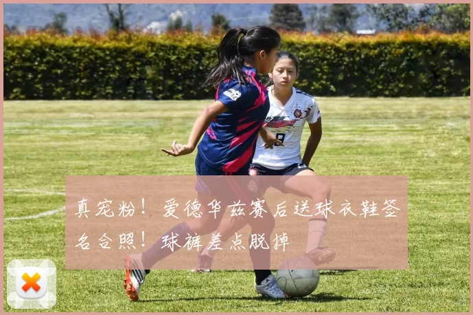 真宠粉！爱德华兹赛后送球衣鞋签名合照！球裤差点脱掉