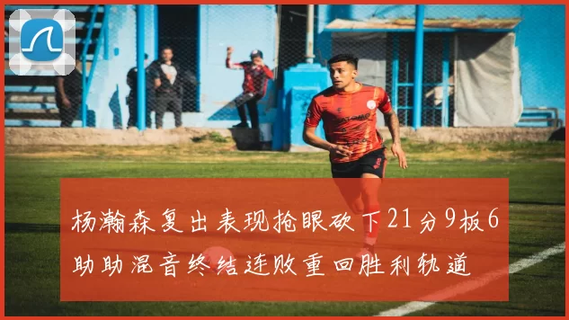 杨瀚森复出表现抢眼砍下21分9板6助助混音终结连败重回胜利轨道