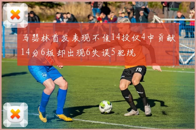 马瑟林首发表现不佳14投仅4中贡献14分6板却出现6失误5犯规