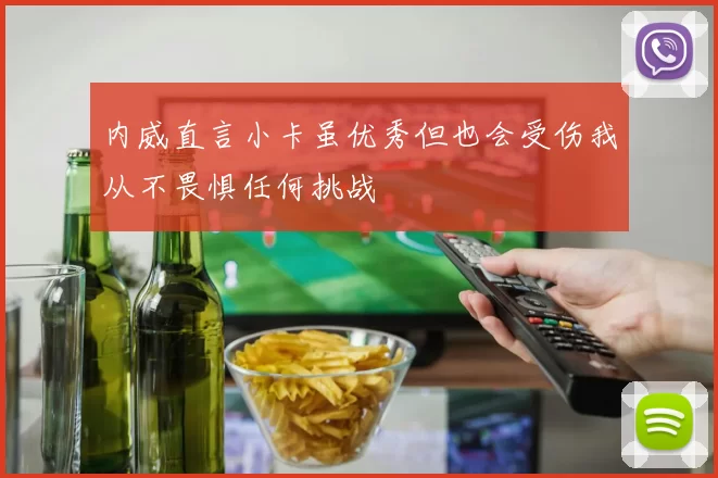 内威直言小卡虽优秀但也会受伤我从不畏惧任何挑战
