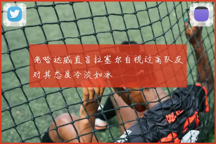 老哈达威直言拉塞尔自视过高队友对其态度冷淡如冰
