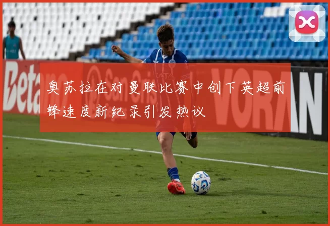 奥苏拉在对曼联比赛中创下英超前锋速度新纪录引发热议