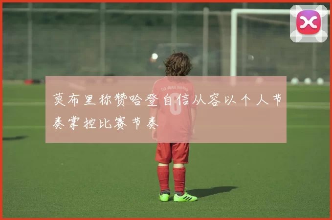 莫布里称赞哈登自信从容以个人节奏掌控比赛节奏