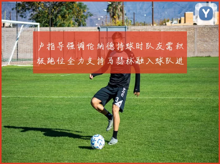 卢指导强调伦纳德持球时队友需积极跑位全力支持马瑟林融入球队进攻体系